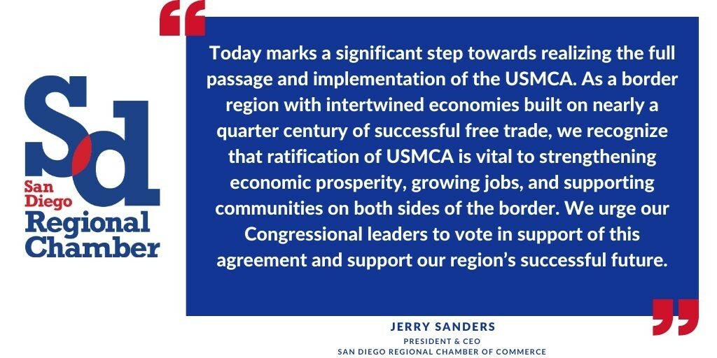 “Today marks a significant step towards realizing the full passage and implementation of the USMCA. As a border region with intertwined economies built on nearly a quarter century of successful free trade, we recognize that ratification of USMCA is vital to strengthening economic prosperity, growing jobs, and supporting communities on both sides of the border. We urge our Congressional leaders to vote in support of this agreement and support our region’s successful future.” Jerry Sanders, Chamber President and CEO
