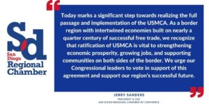 “Today marks a significant step towards realizing the full passage and implementation of the USMCA. As a border region with intertwined economies built on nearly a quarter century of successful free trade, we recognize that ratification of USMCA is vital to strengthening economic prosperity, growing jobs, and supporting communities on both sides of the border. We urge our Congressional leaders to vote in support of this agreement and support our region’s successful future.” Jerry Sanders, Chamber President and CEO